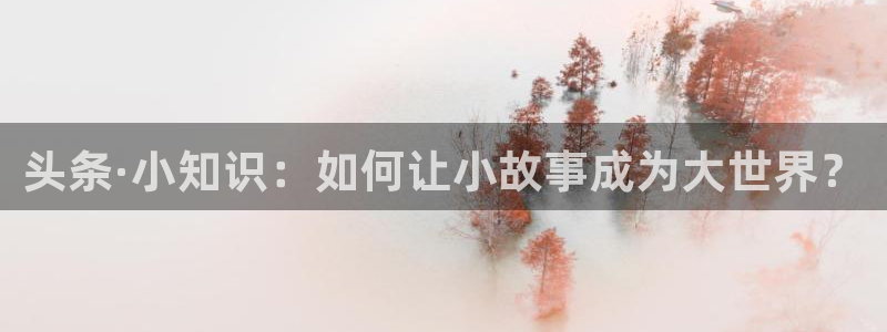 极悦娱乐登陆地址：头条·小知识：如何让小故事成为大世界？