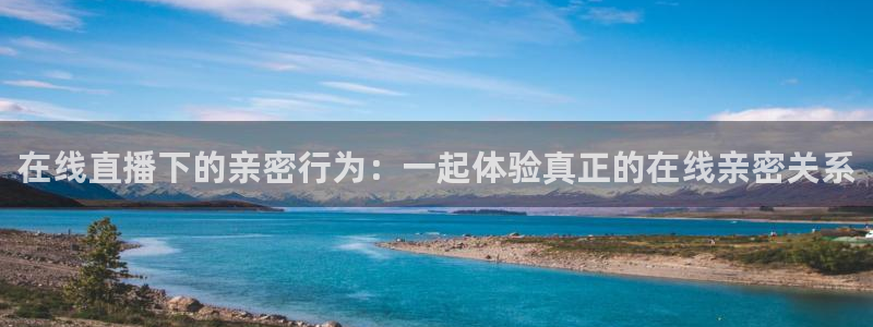 说球帝24小时直播在线观看：在线直播下的亲密行为：一起体验真正的在线亲密关系